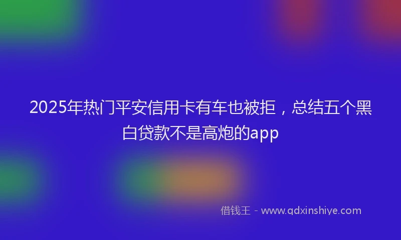 2025年热门平安信用卡有车也被拒，总结五个黑白贷款不是高炮的app