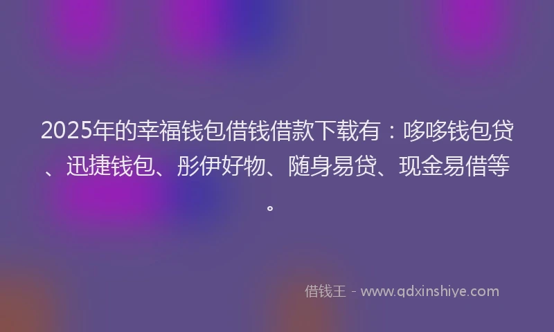 2025年的幸福钱包借钱借款下载有：哆哆钱包贷、迅捷钱包、彤伊好物、随身易贷、现金易借等。