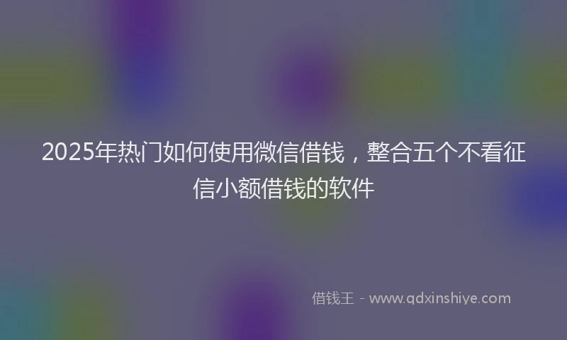 2025年热门如何使用微信借钱，整合五个不看征信小额借钱的软件