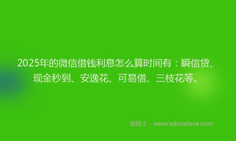 2025年的微信借钱利息怎么算时间有：瞬信贷、现金秒到、安逸花、可易借、三枝花等。