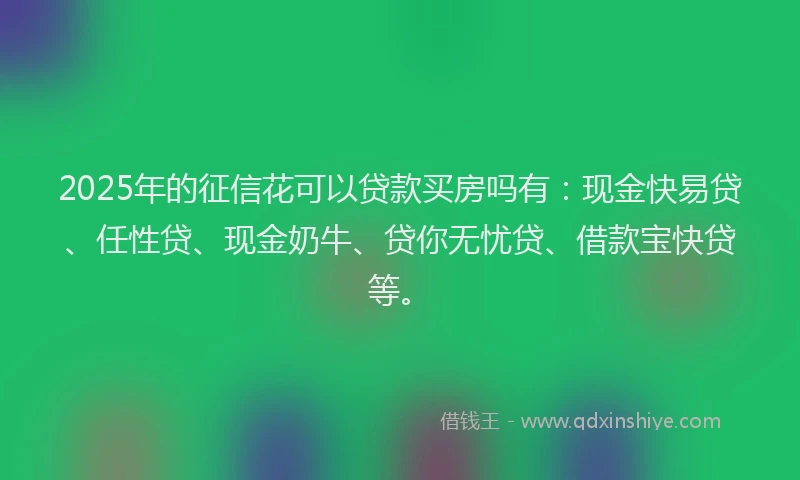 2025年的征信花可以贷款买房吗有：现金快易贷、任性贷、现金奶牛、贷你无忧贷、借款宝快贷等。