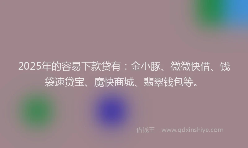 2025年的容易下款贷有：金小豚、微微快借、钱袋速贷宝、魔快商城、翡翠钱包等。
