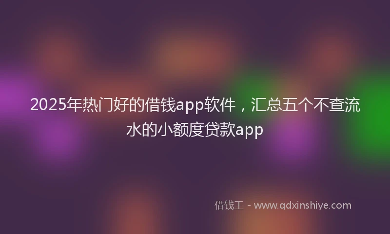 2025年热门好的借钱app软件，汇总五个不查流水的小额度贷款app