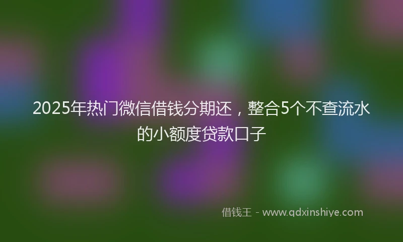 2025年热门微信借钱分期还，整合5个不查流水的小额度贷款口子