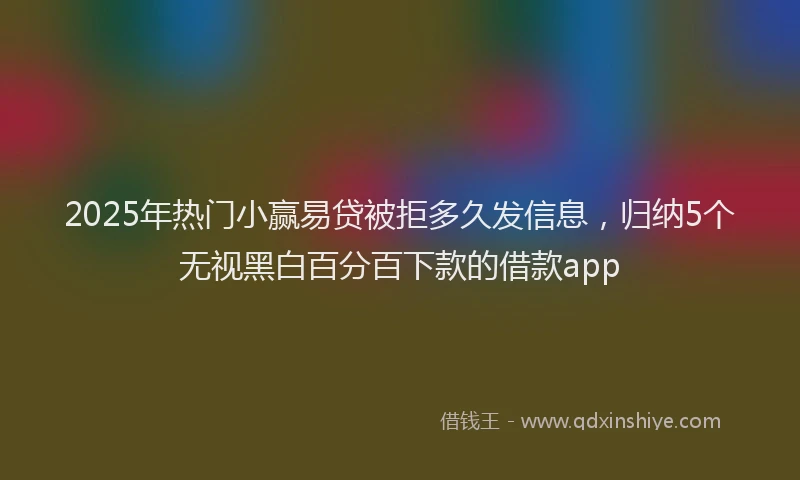 2025年热门小赢易贷被拒多久发信息，归纳5个无视黑白百分百下款的借款app