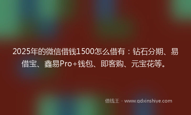 2025年的微信借钱1500怎么借有：钻石分期、易借宝、鑫易Pro+钱包、即客购、元宝花等。