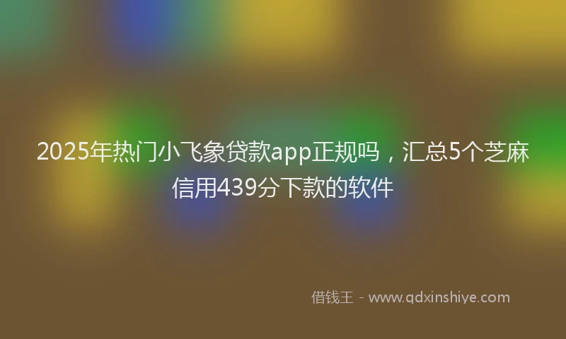 2025年热门小飞象贷款app正规吗，汇总5个芝麻信用439分下款的软件