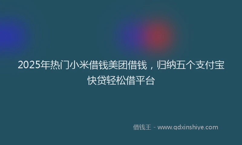 2025年热门小米借钱美团借钱，归纳五个支付宝快贷轻松借平台