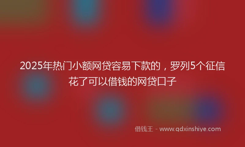 2025年热门小额网贷容易下款的，罗列5个征信花了可以借钱的网贷口子