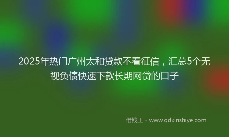 2025年热门广州太和贷款不看征信，汇总5个无视负债快速下款长期网贷的口子