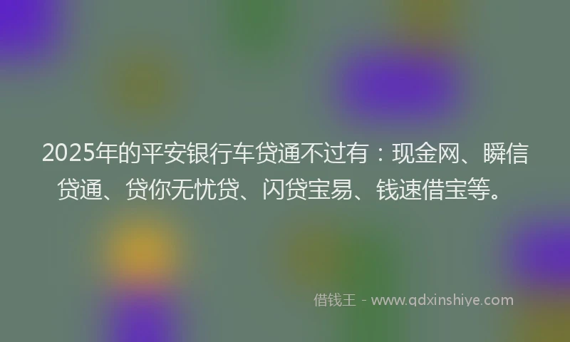 2025年的平安银行车贷通不过有：现金网、瞬信贷通、贷你无忧贷、闪贷宝易、钱速借宝等。