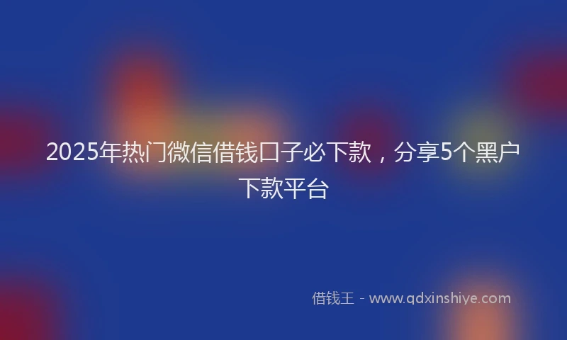 2025年热门微信借钱口子必下款，分享5个黑户下款平台