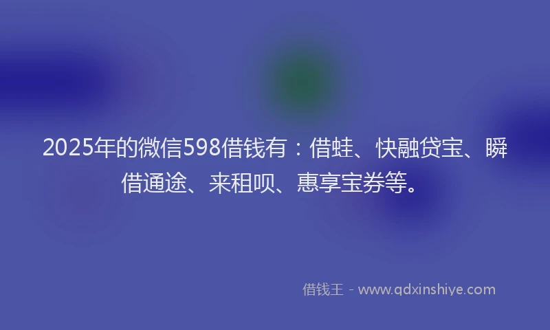 2025年的微信598借钱有：借蛙、快融贷宝、瞬借通途、来租呗、惠享宝券等。