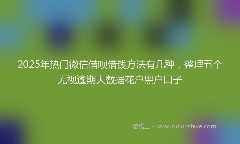 2025年热门微信借呗借钱方法有几种，整理五个无视逾期大数据花户黑户口子