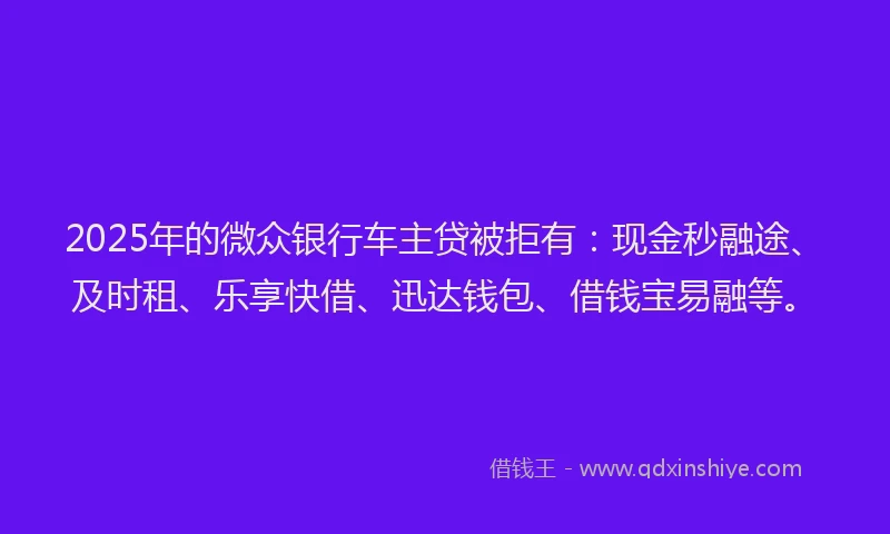 2025年的微众银行车主贷被拒有：现金秒融途、及时租、乐享快借、迅达钱包、借钱宝易融等。