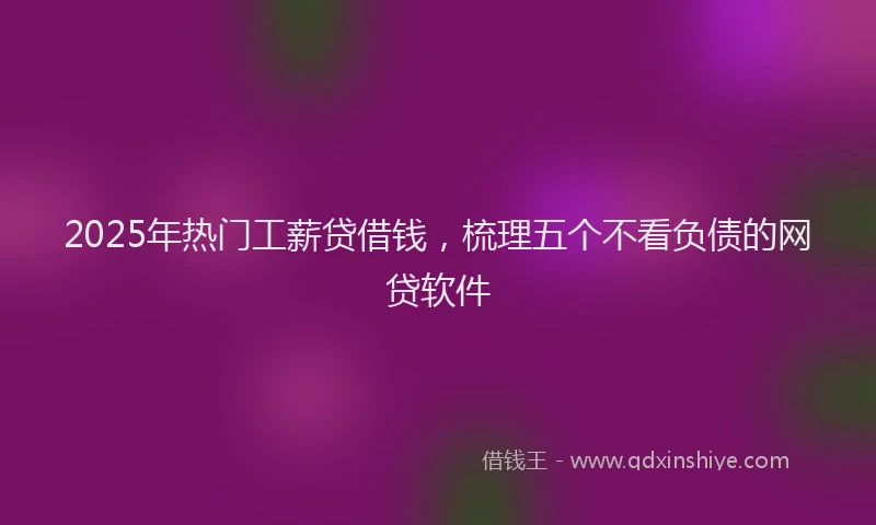 2025年热门工薪贷借钱，梳理五个不看负债的网贷软件