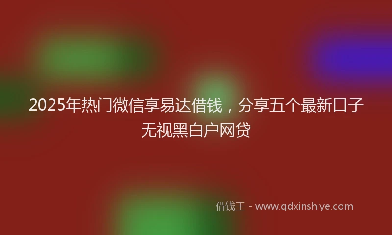 2025年热门微信享易达借钱，分享五个最新口子无视黑白户网贷