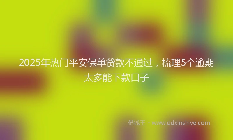 2025年热门平安保单贷款不通过，梳理5个逾期太多能下款口子