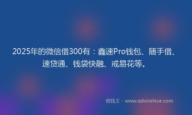 2025年的微信借300有：鑫速Pro钱包、随手借、速贷通、钱袋快融、戒易花等。