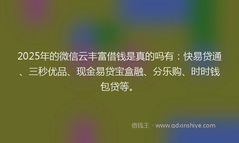 2025年的微信云丰富借钱是真的吗有：快易贷通、三秒优品、现金易贷宝盒融、分乐购、时时钱包贷等。