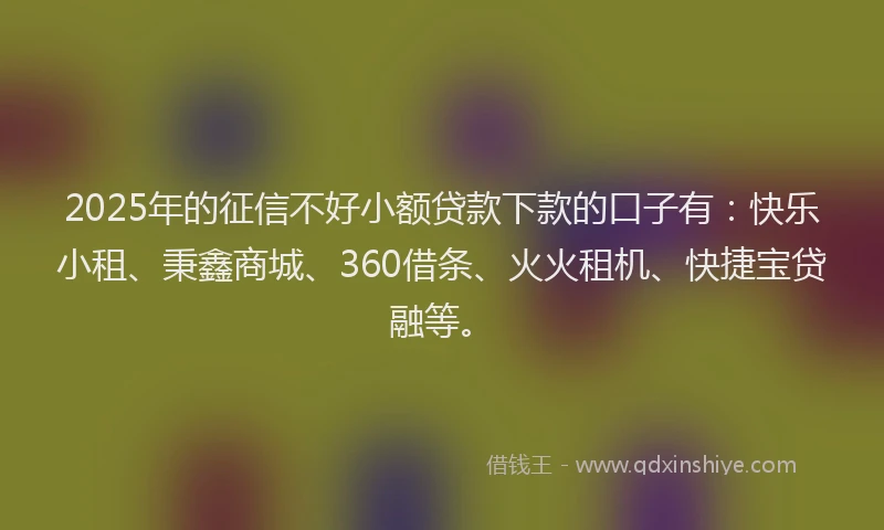 2025年的征信不好小额贷款下款的口子有：快乐小租、秉鑫商城、360借条、火火租机、快捷宝贷融等。