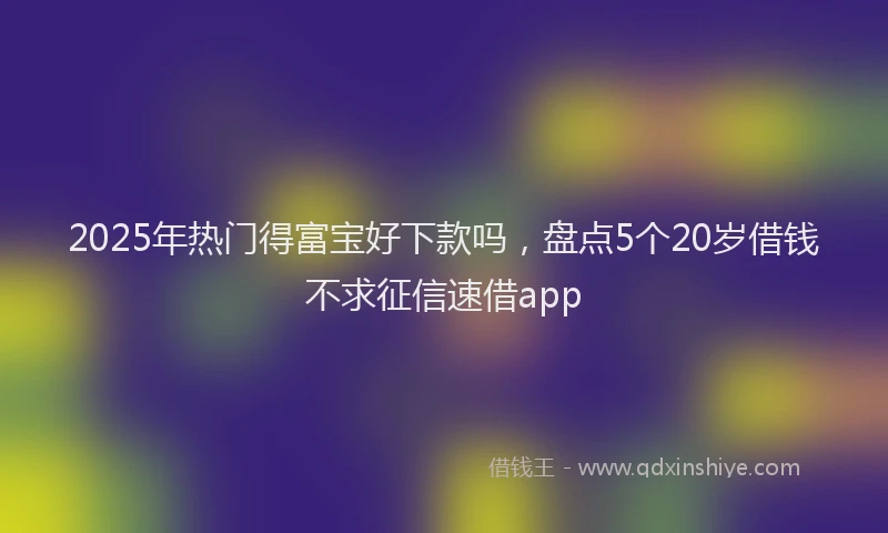 2025年热门得富宝好下款吗，盘点5个20岁借钱不求征信速借app