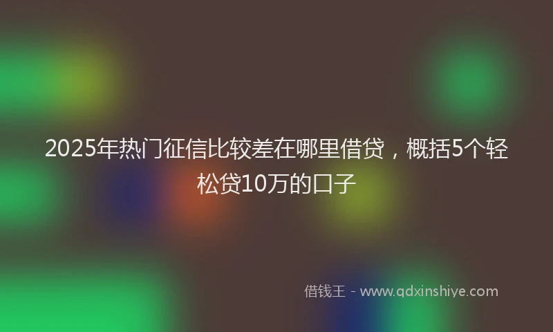 2025年热门征信比较差在哪里借贷，概括5个轻松贷10万的口子