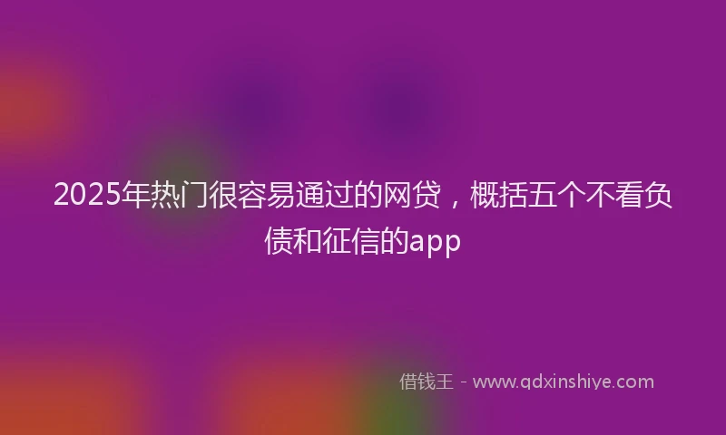 2025年热门很容易通过的网贷，概括五个不看负债和征信的app