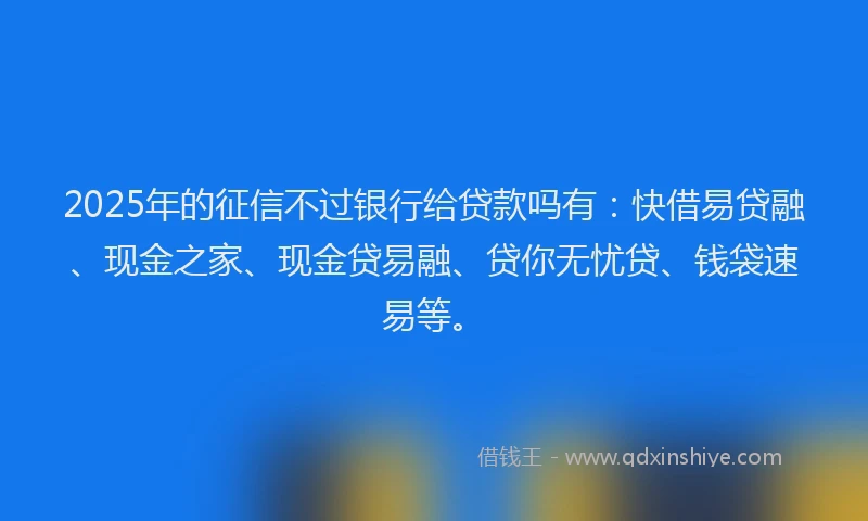 2025年的征信不过银行给贷款吗有：快借易贷融、现金之家、现金贷易融、贷你无忧贷、钱袋速易等。