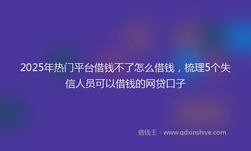 2025年热门平台借钱不了怎么借钱，梳理5个失信人员可以借钱的网贷口子