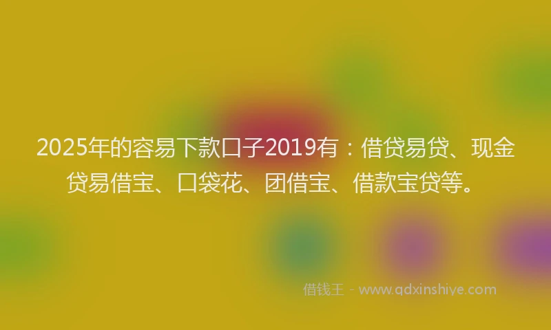 2025年的容易下款口子2019有：借贷易贷、现金贷易借宝、口袋花、团借宝、借款宝贷等。