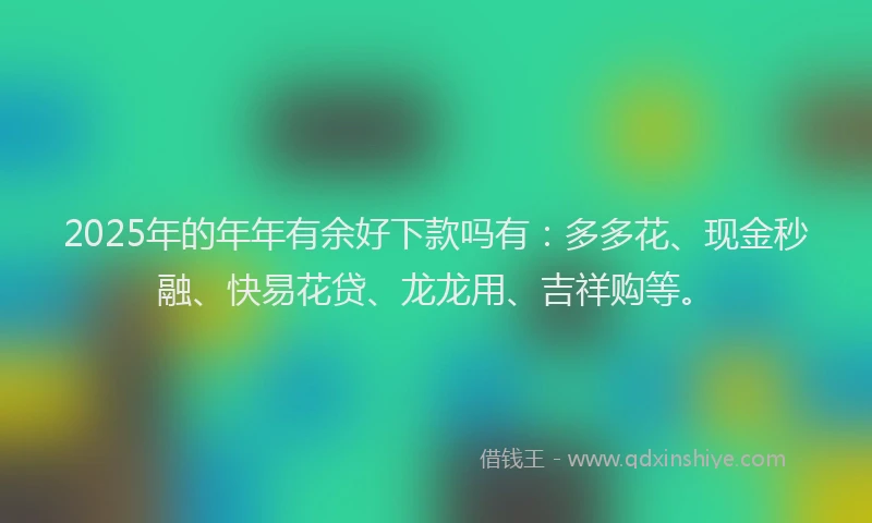 2025年的年年有余好下款吗有：多多花、现金秒融、快易花贷、龙龙用、吉祥购等。
