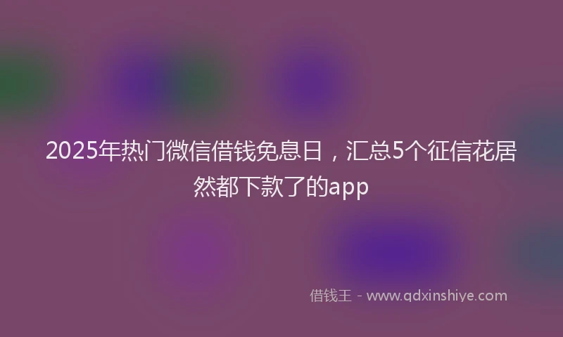 2025年热门微信借钱免息日，汇总5个征信花居然都下款了的app