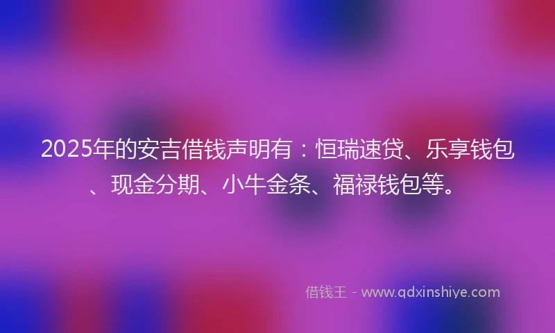2025年的安吉借钱声明有：恒瑞速贷、乐享钱包、现金分期、小牛金条、福禄钱包等。