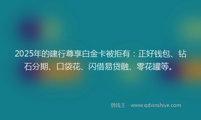 2025年的建行尊享白金卡被拒有：正好钱包、钻石分期、口袋花、闪借易贷融、零花罐等。