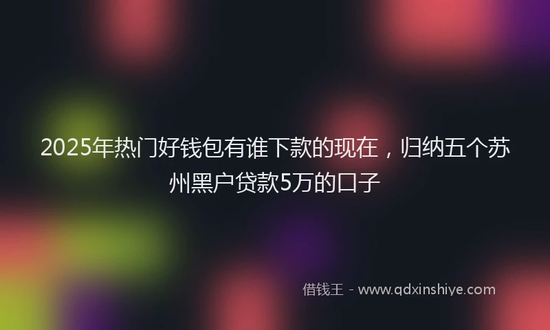 2025年热门好钱包有谁下款的现在，归纳五个苏州黑户贷款5万的口子