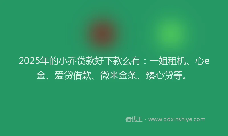 2025年的小乔贷款好下款么有：一姐租机、心e金、爱贷借款、微米金条、臻心贷等。