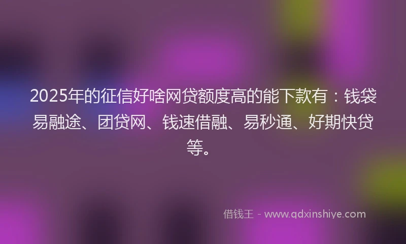 2025年的征信好啥网贷额度高的能下款有：钱袋易融途、团贷网、钱速借融、易秒通、好期快贷等。