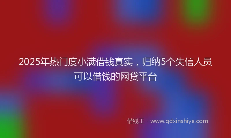 2025年热门度小满借钱真实，归纳5个失信人员可以借钱的网贷平台
