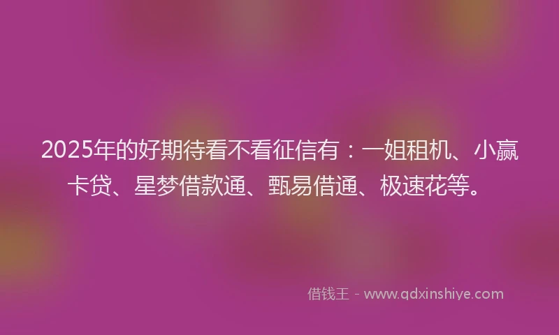 2025年的好期待看不看征信有：一姐租机、小赢卡贷、星梦借款通、甄易借通、极速花等。