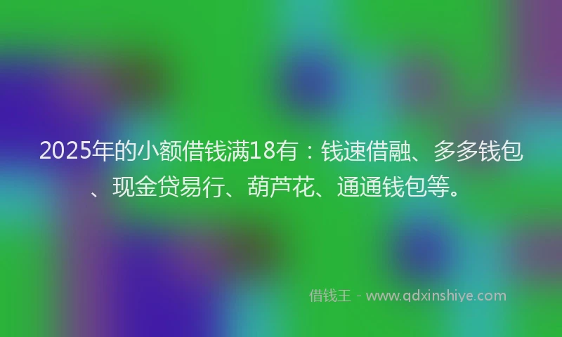 2025年的小额借钱满18有：钱速借融、多多钱包、现金贷易行、葫芦花、通通钱包等。