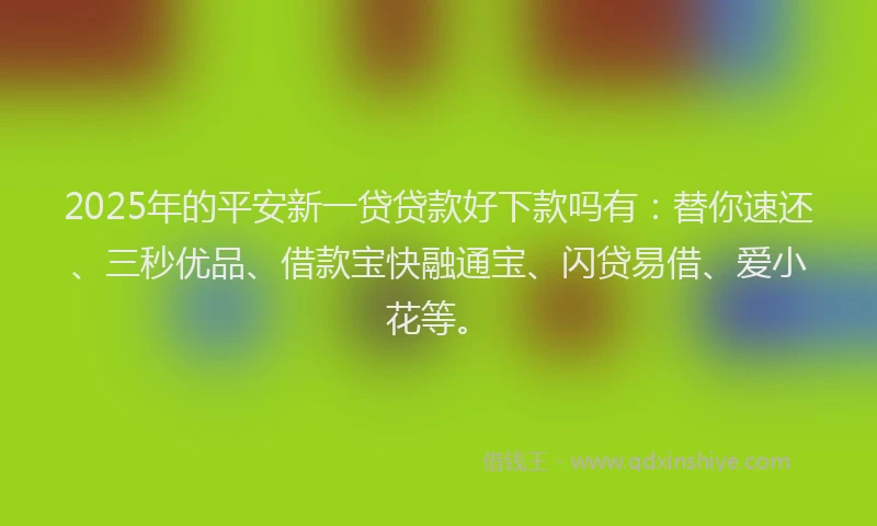 2025年的平安新一贷贷款好下款吗有：替你速还、三秒优品、借款宝快融通宝、闪贷易借、爱小花等。
