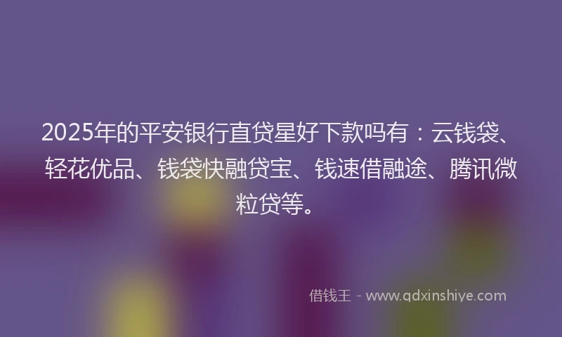 2025年的平安银行直贷星好下款吗有：云钱袋、轻花优品、钱袋快融贷宝、钱速借融途、腾讯微粒贷等。