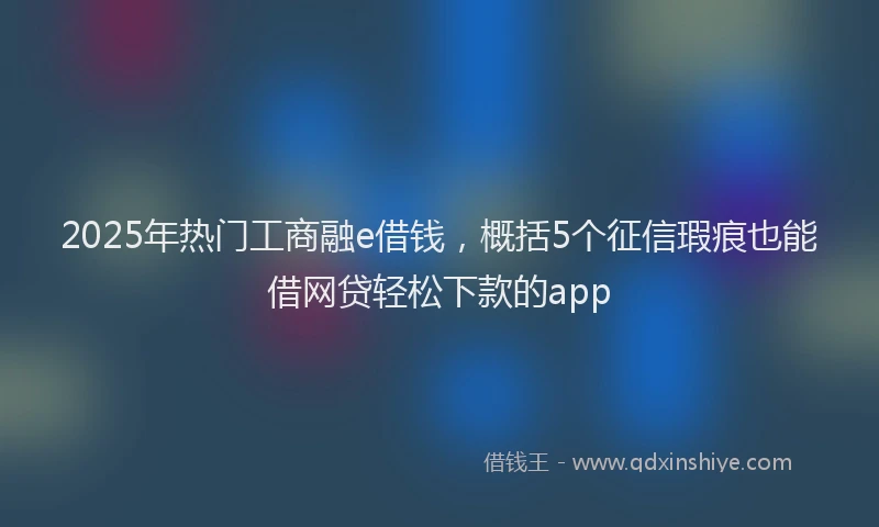 2025年热门工商融e借钱，概括5个征信瑕疵也能借网贷轻松下款的app