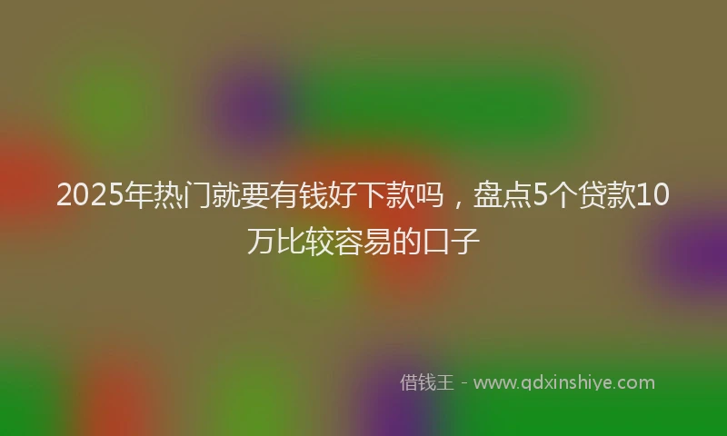2025年热门就要有钱好下款吗，盘点5个贷款10万比较容易的口子