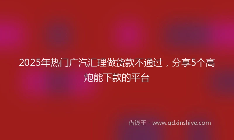 2025年热门广汽汇理做货款不通过，分享5个高炮能下款的平台