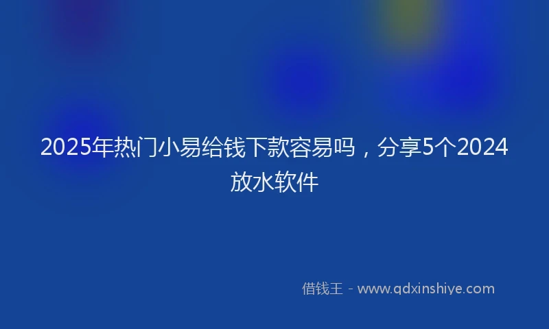 2025年热门小易给钱下款容易吗，分享5个2024放水软件