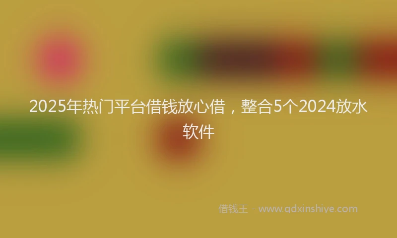 2025年热门平台借钱放心借，整合5个2024放水软件