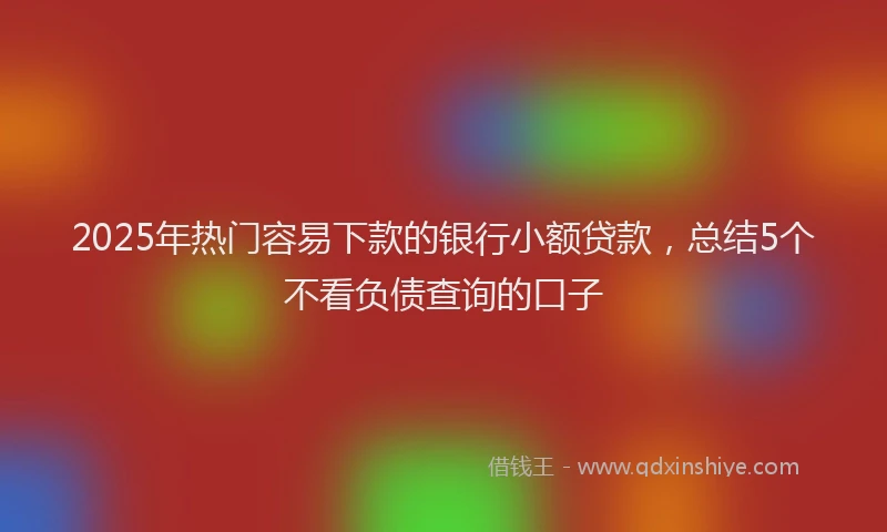 2025年热门容易下款的银行小额贷款，总结5个不看负债查询的口子
