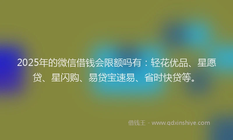 2025年的微信借钱会限额吗有：轻花优品、星愿贷、星闪购、易贷宝速易、省时快贷等。